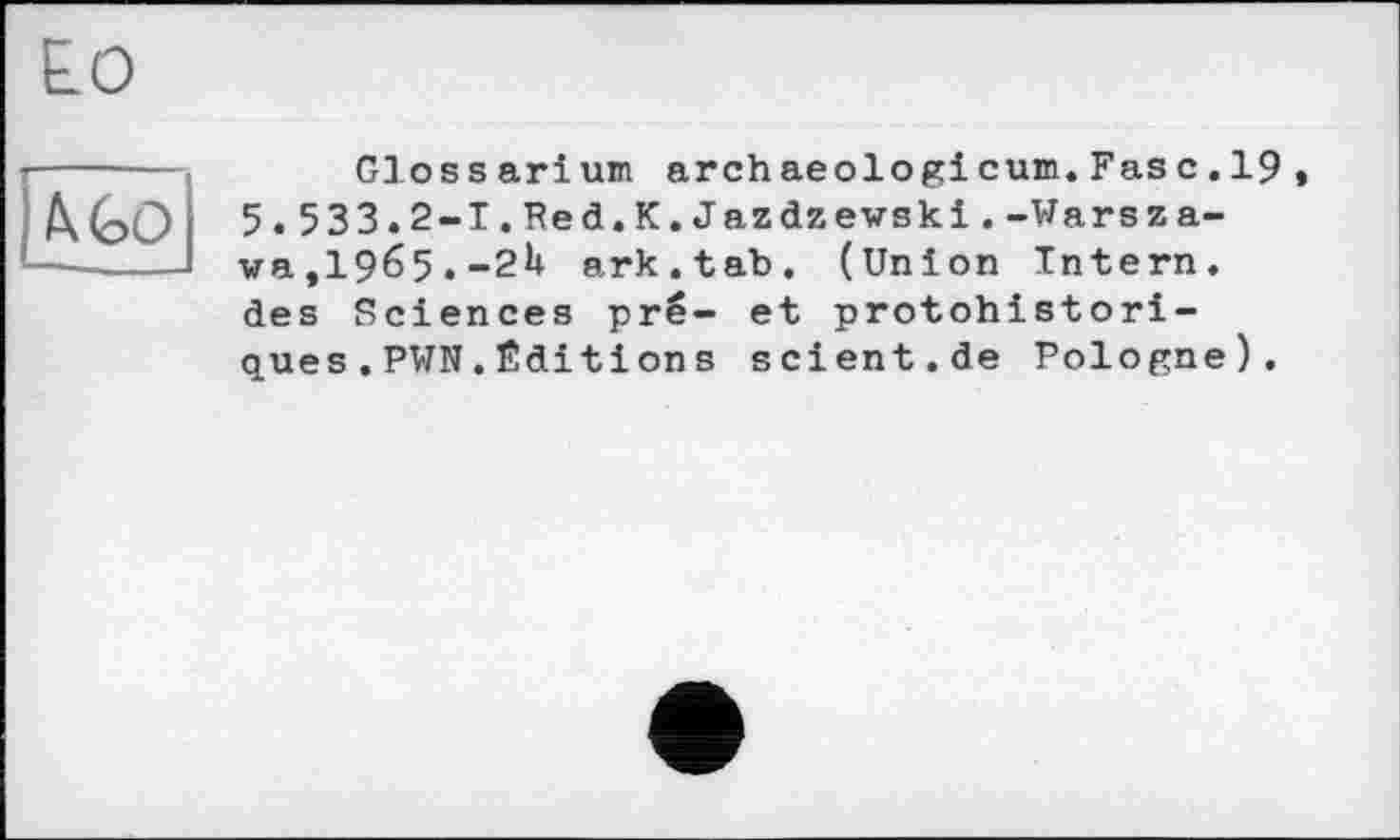 ﻿h GO
G3 os s arіum archaeologi cum.Fas с.19, 5.533.2-І.Red.К.Jazdzewski.-Warsza-wa,1965.-2U ark.tab. (Union Intern, des Sciences pré- et protohistoriques . PWN . Édition s scient.de Pologne).